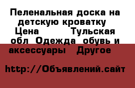 Пеленальная доска на детскую кроватку › Цена ­ 400 - Тульская обл. Одежда, обувь и аксессуары » Другое   